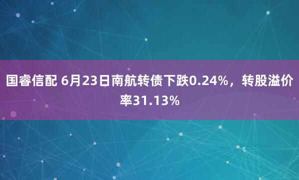 国睿信配 6月23日南航转债下跌0.24%，转股溢价率31.13%