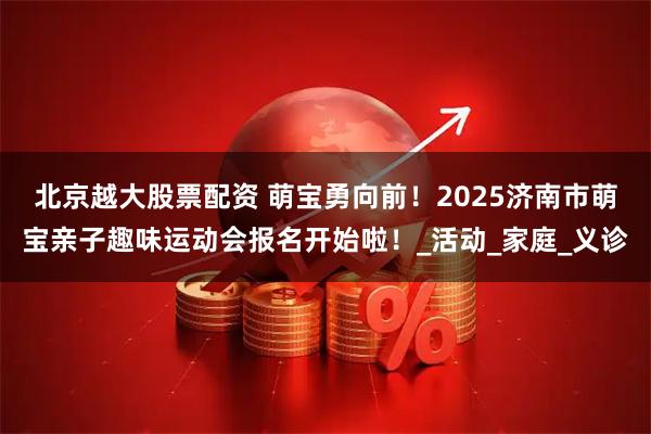 北京越大股票配资 萌宝勇向前！2025济南市萌宝亲子趣味运动会报名开始啦！_活动_家庭_义诊