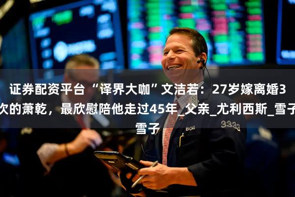 证券配资平台 “译界大咖”文洁若：27岁嫁离婚3次的萧乾，最欣慰陪他走过45年_父亲_尤利西斯_雪子