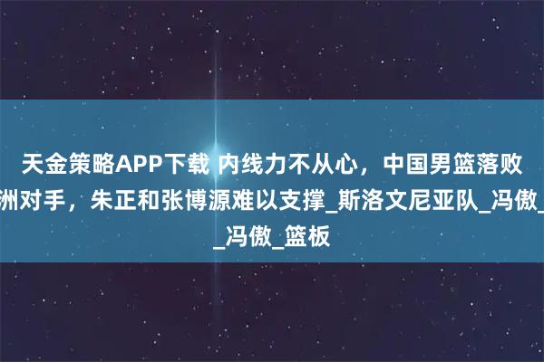 天金策略APP下载 内线力不从心，中国男篮落败于欧洲对手，朱正和张博源难以支撑_斯洛文尼亚队_冯傲_篮板