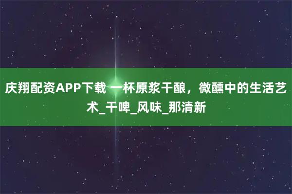庆翔配资APP下载 一杯原浆干酿，微醺中的生活艺术_干啤_风味_那清新