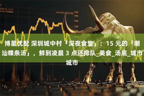 博星优配 深圳城中村「深夜食堂」：15 元的「潮汕粿条汤」，鲜到凌晨 3 点还排队_美食_汤底_城市