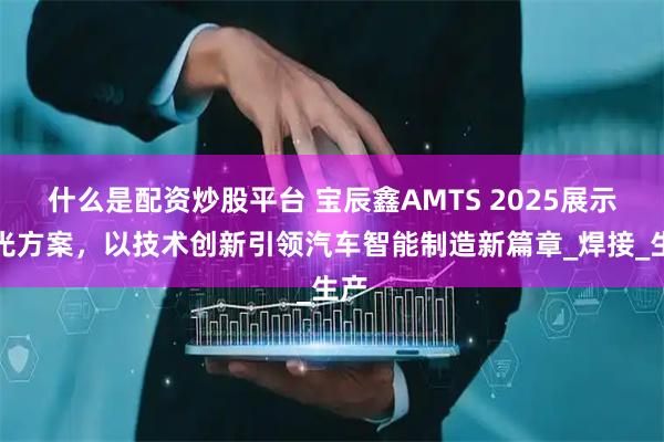什么是配资炒股平台 宝辰鑫AMTS 2025展示激光方案,以技术创新引领汽车智能制造新篇章_焊接_生产
