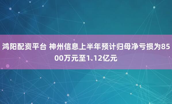 鸿阳配资平台 神州信息上半年预计归母净亏损为8500万元至1.12亿元