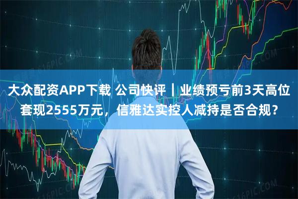 大众配资APP下载 公司快评︱业绩预亏前3天高位套现2555万元，信雅达实控人减持是否合规？