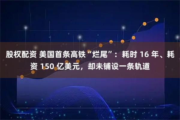 股权配资 美国首条高铁“烂尾”:耗时 16 年、耗资 150 亿美元,却未铺设一条轨道