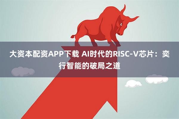 大资本配资APP下载 AI时代的RISC-V芯片:奕行智能的破局之道
