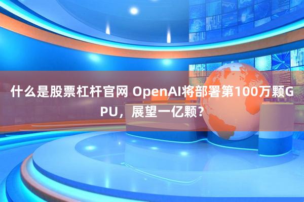 什么是股票杠杆官网 OpenAI将部署第100万颗GPU,展望一亿颗?