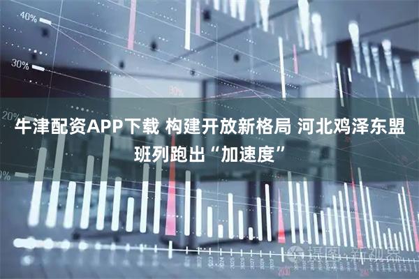 牛津配资APP下载 构建开放新格局 河北鸡泽东盟班列跑出“加速度”