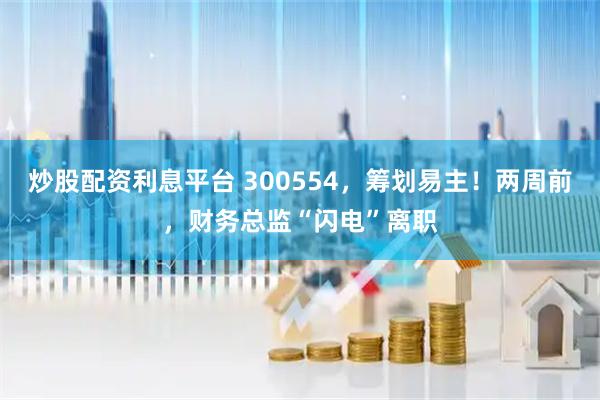 炒股配资利息平台 300554，筹划易主！两周前，财务总监“闪电”离职
