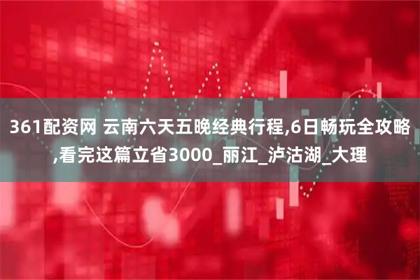361配资网 云南六天五晚经典行程,6日畅玩全攻略,看完这篇立省3000_丽江_泸沽湖_大理