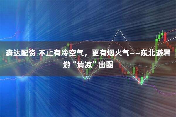 鑫达配资 不止有冷空气，更有烟火气——东北避暑游“清凉”出圈