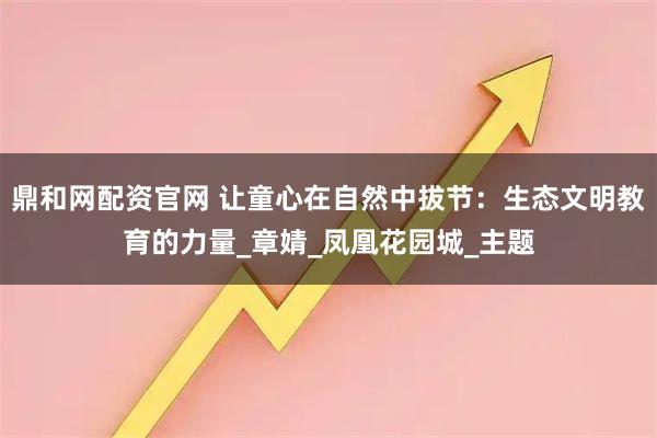 鼎和网配资官网 让童心在自然中拔节:生态文明教育的力量_章婧_凤凰花园城_主题