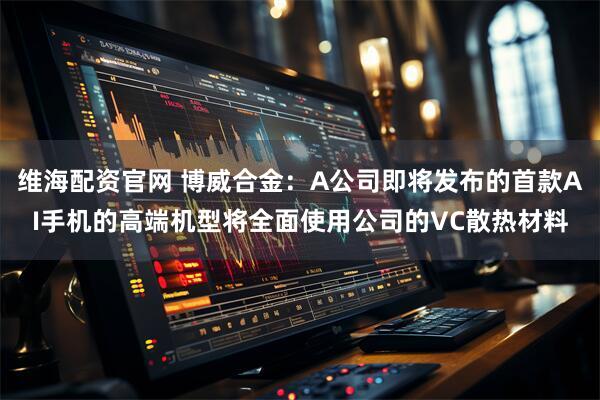 维海配资官网 博威合金：A公司即将发布的首款AI手机的高端机型将全面使用公司的VC散热材料