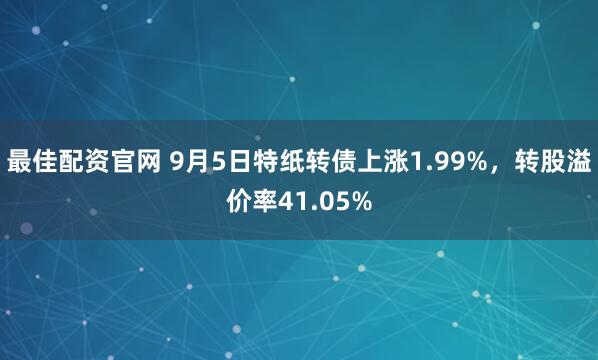 最佳配资官网 9月5日特纸转债上涨1.99%，转股溢价率41.05%