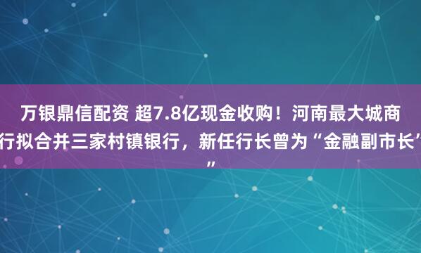 万银鼎信配资 超7.8亿现金收购!河南最大城商行拟合并三家村镇银行,新任行长曾为“金融副市长”