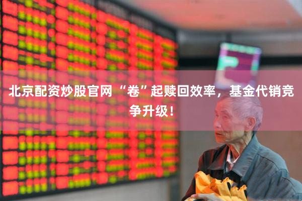 北京配资炒股官网 “卷”起赎回效率，基金代销竞争升级！