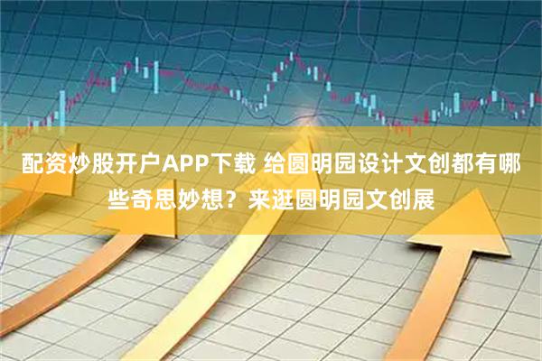 配资炒股开户APP下载 给圆明园设计文创都有哪些奇思妙想？来逛圆明园文创展