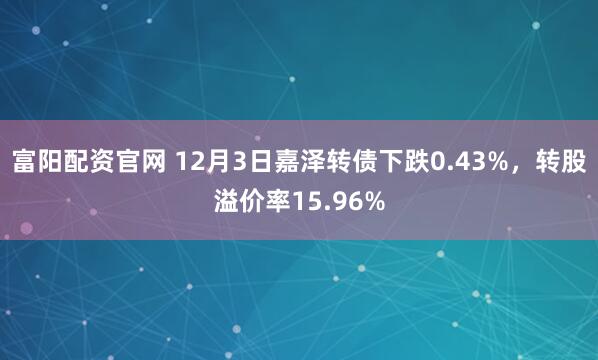 富阳配资官网 12月3日嘉泽转债下跌0.43%，转股溢价率15.96%