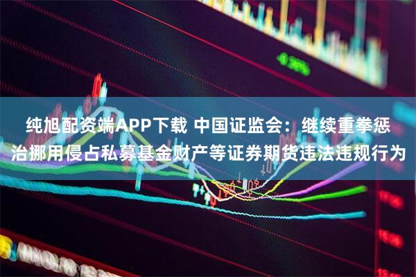 纯旭配资端APP下载 中国证监会:继续重拳惩治挪用侵占私募基金财产等证券期货违法违规行为