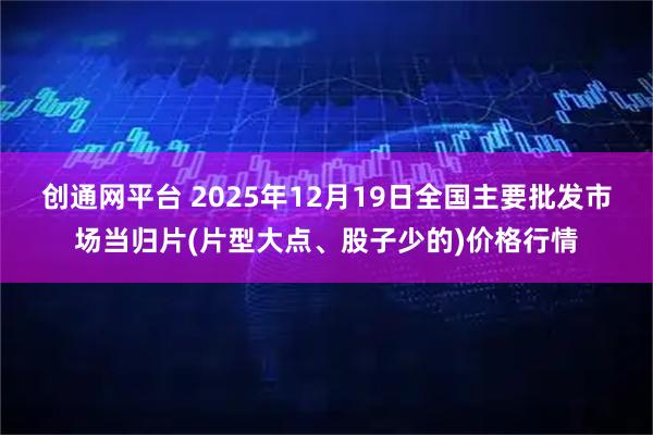 创通网平台 2025年12月19日全国主要批发市场当归片(片型大点、股子少的)价格行情