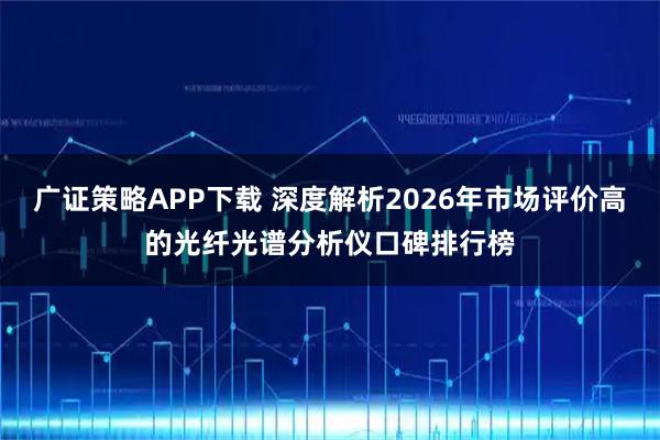 广证策略APP下载 深度解析2026年市场评价高的光纤光谱分析仪口碑排行榜