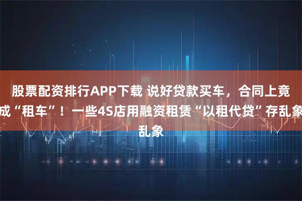 股票配资排行APP下载 说好贷款买车，合同上竟成“租车”！一些4S店用融资租赁“以租代贷”存乱象
