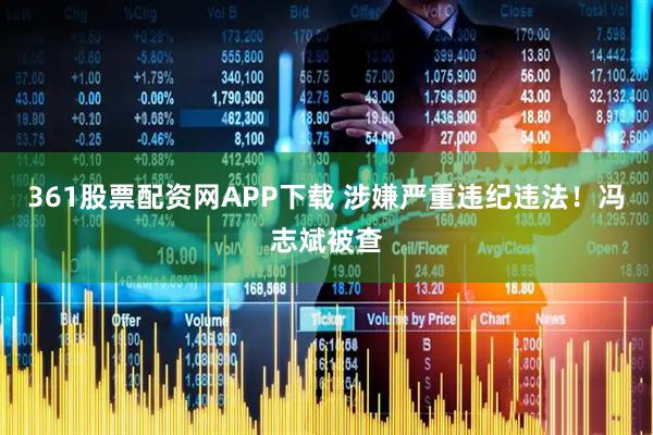 361股票配资网APP下载 涉嫌严重违纪违法！冯志斌被查