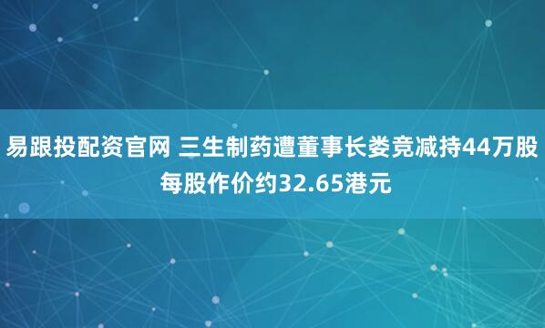 易跟投配资官网 三生制药遭董事长娄竞减持44万股 每股作价约32.65港元