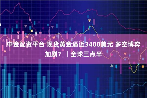 中金配资平台 现货黄金逼近3400美元 多空博弈加剧?|全球三点半