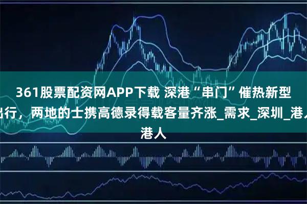 361股票配资网APP下载 深港“串门”催热新型出行，两地的士携高德录得载客量齐涨_需求_深圳_港人