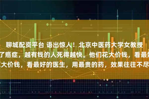 聊城配资平台 语出惊人!北京中医药大学女教授曲黎敏直言:“一旦得了癌症,越有钱的人死得越快。他们花大价钱,看最好的医生,用最贵的药,效果往往不尽人意……”