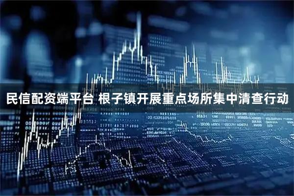 民信配资端平台 根子镇开展重点场所集中清查行动