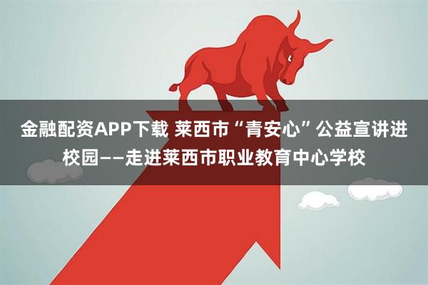 金融配资APP下载 莱西市“青安心”公益宣讲进校园——走进莱西市职业教育中心学校